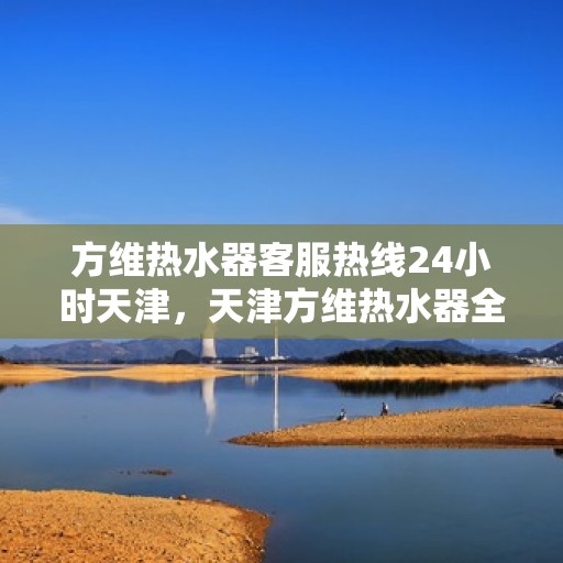 方维热水器客服热线24小时天津，天津方维热水器全天候客服热线，贴心服务不打烊