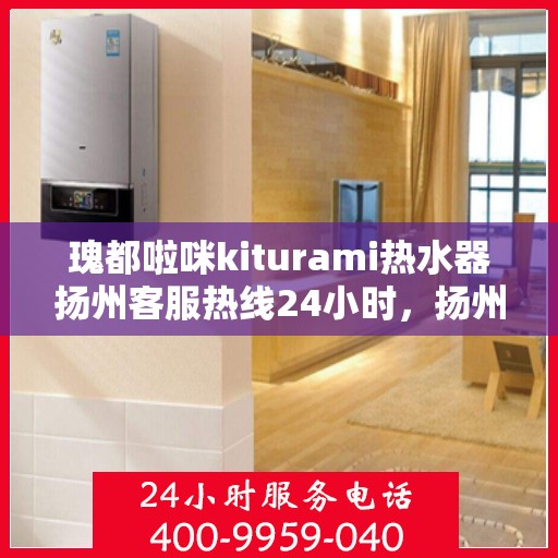 瑰都啦咪kiturami热水器扬州客服热线24小时，扬州瑰都啦咪热水器客服热线全天候服务，专业解决您的热水需求问题