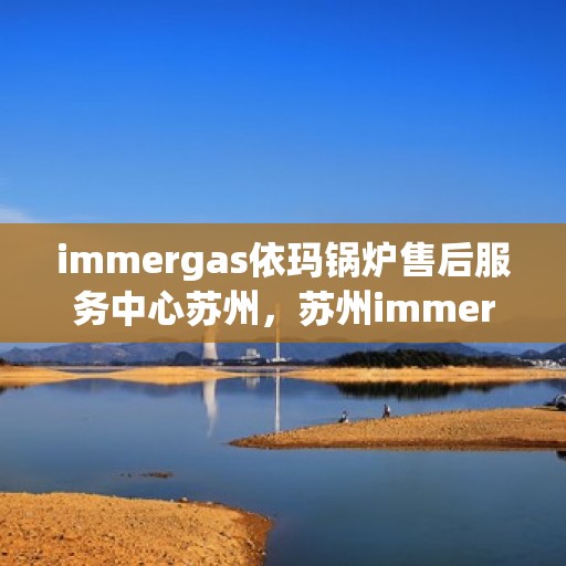 immergas依玛锅炉售后服务中心苏州，苏州immergas依玛锅炉售后服务中心，专业维修与优质服务