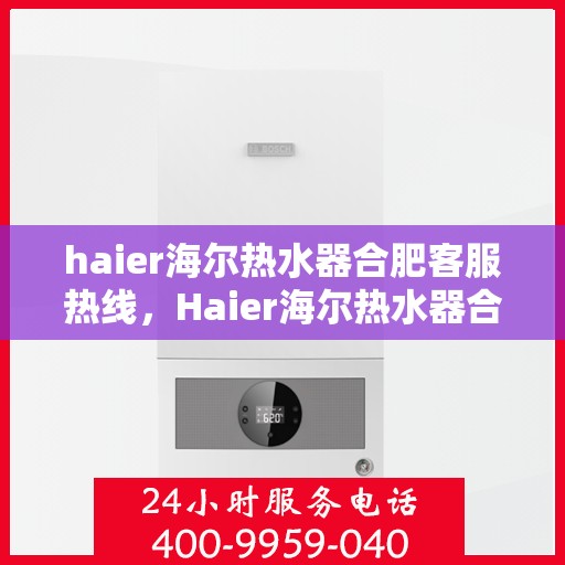 haier海尔热水器合肥客服热线，Haier海尔热水器合肥客服热线全攻略，专业解答，贴心服务