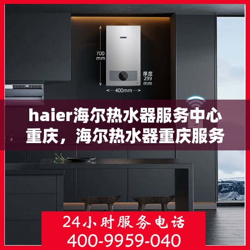 haier海尔热水器服务中心重庆，海尔热水器重庆服务中心，专业维修与保养一站式解决方案