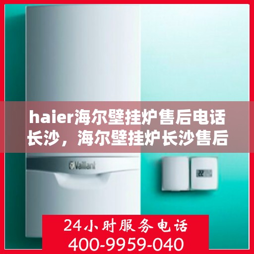 haier海尔壁挂炉售后电话长沙，海尔壁挂炉长沙售后电话及维修服务指南