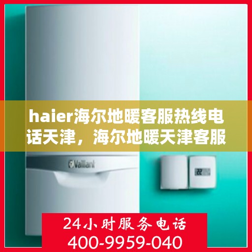 haier海尔地暖客服热线电话天津，海尔地暖天津客服热线电话及地暖服务支持