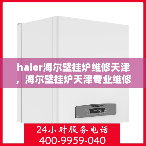 haier海尔壁挂炉维修天津，海尔壁挂炉天津专业维修服务指南