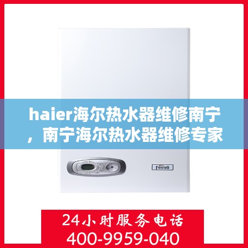 haier海尔热水器维修南宁，南宁海尔热水器维修专家解析，快速解决您的热水难题