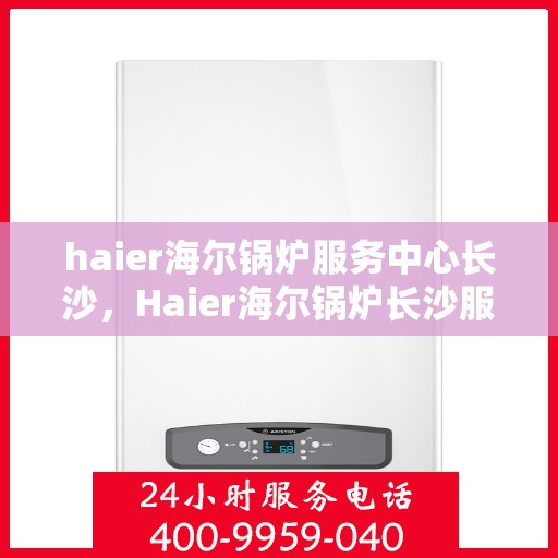 haier海尔锅炉服务中心长沙，Haier海尔锅炉长沙服务中心，专业维修与保养，为您的锅炉保驾护航