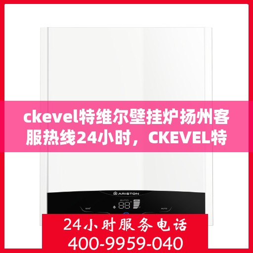 ckevel特维尔壁挂炉扬州客服热线24小时，CKEVEL特维尔壁挂炉扬州全天候客服热线，贴心服务随时在线