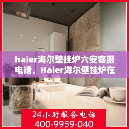 haier海尔壁挂炉六安客服电话，Haier海尔壁挂炉在六安的服务热线及咨询客服