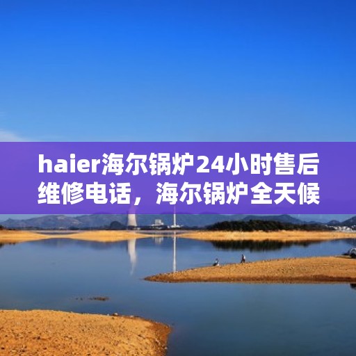 haier海尔锅炉24小时售后维修电话，海尔锅炉全天候售后维修服务热线