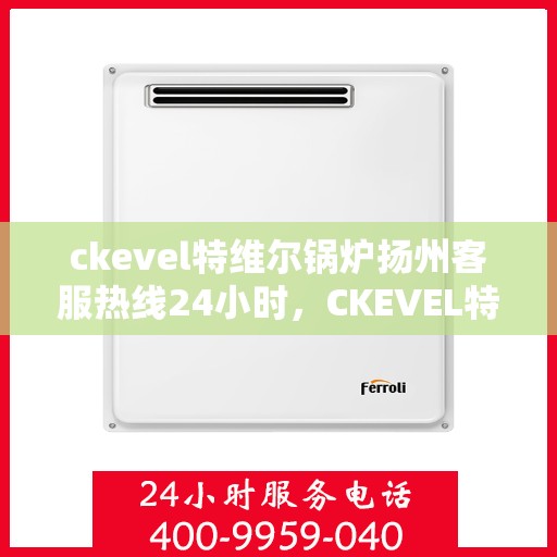 ckevel特维尔锅炉扬州客服热线24小时，CKEVEL特维尔锅炉扬州全天候客服热线，贴心服务不打烊