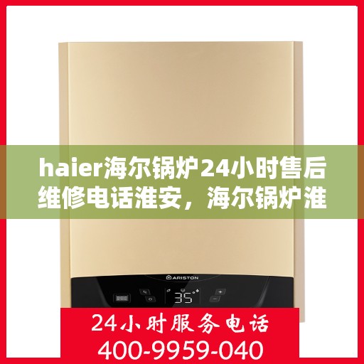 haier海尔锅炉24小时售后维修电话淮安，海尔锅炉淮安售后维修热线全天候服务，专业保障您的锅炉运行安全