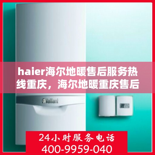 haier海尔地暖售后服务热线重庆，海尔地暖重庆售后服务热线及专业维修支持