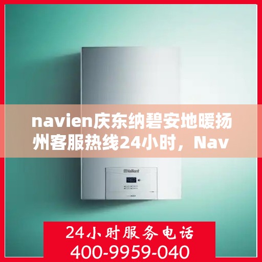 navien庆东纳碧安地暖扬州客服热线24小时，Navien庆东纳碧安地暖扬州客服热线全天候服务支持