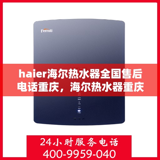 haier海尔热水器全国售后电话重庆，海尔热水器重庆售后服务中心电话及维修服务指南