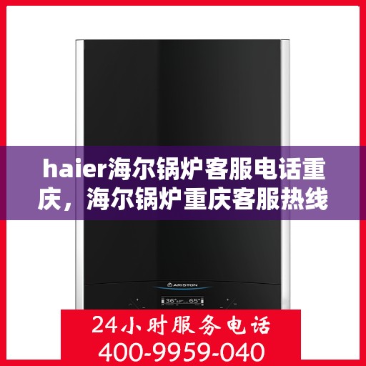haier海尔锅炉客服电话重庆，海尔锅炉重庆客服热线及查询指南
