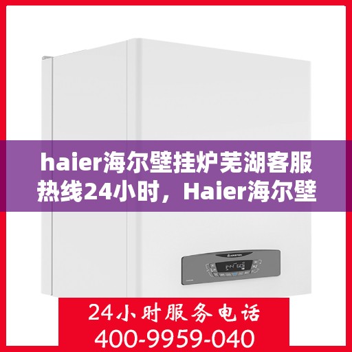 haier海尔壁挂炉芜湖客服热线24小时，Haier海尔壁挂炉芜湖全天候客服热线，贴心服务随时在线