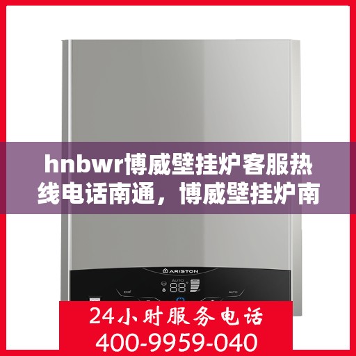 hnbwr博威壁挂炉客服热线电话南通，博威壁挂炉南通客服热线电话及售后维修服务指南