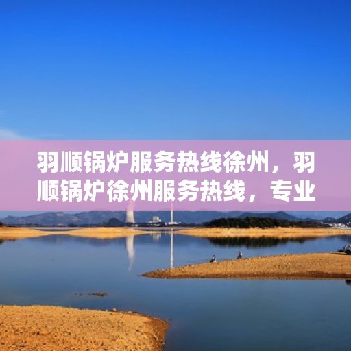 羽顺锅炉服务热线徐州，羽顺锅炉徐州服务热线，专业维修与咨询一站式解决