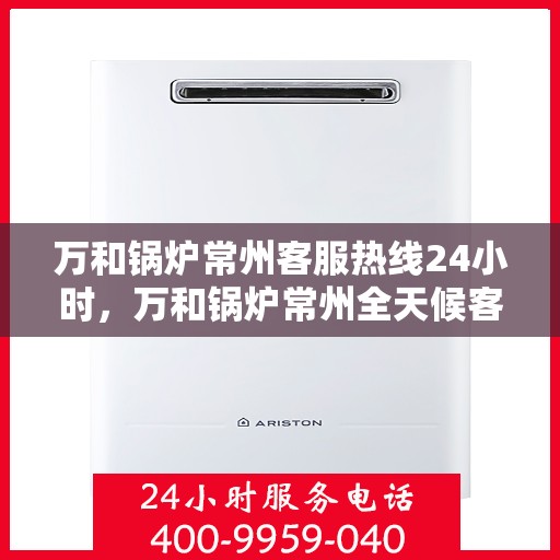 万和锅炉常州客服热线24小时，万和锅炉常州全天候客服热线服务支持
