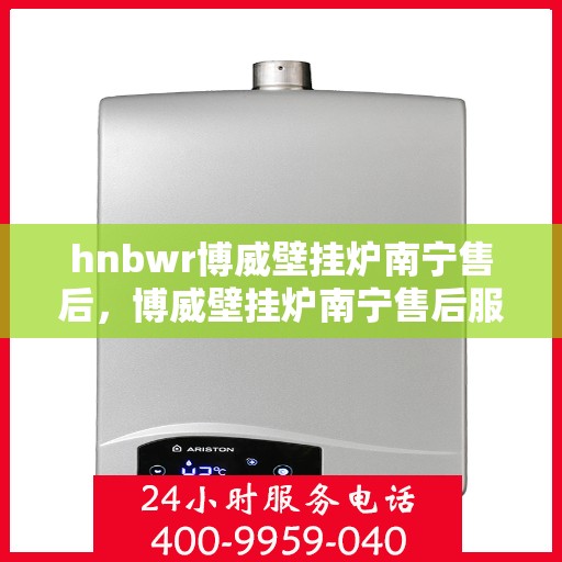 hnbwr博威壁挂炉南宁售后，博威壁挂炉南宁售后服务中心，专业维修与贴心服务