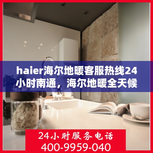 haier海尔地暖客服热线24小时南通，海尔地暖全天候客服热线，南通地区用户服务保障新体验