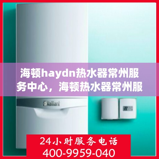 海顿haydn热水器常州服务中心，海顿热水器常州服务中心，专业维修与贴心服务