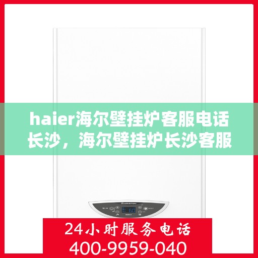 haier海尔壁挂炉客服电话长沙，海尔壁挂炉长沙客服热线及售后支持全解析